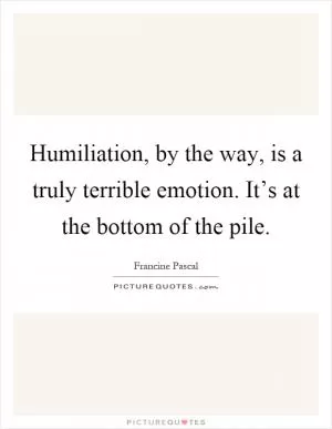 Humiliation, by the way, is a truly terrible emotion. It’s at the bottom of the pile Picture Quote #1