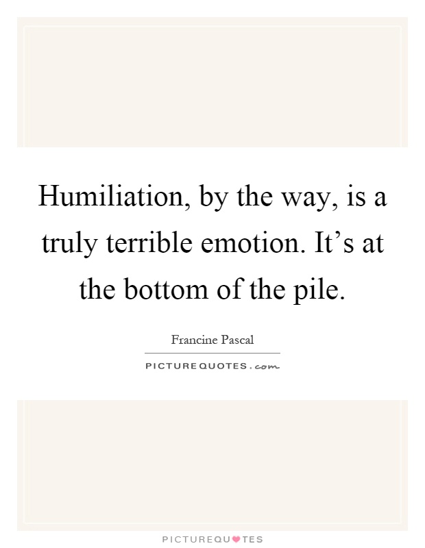 Humiliation, by the way, is a truly terrible emotion. It's at the bottom of the pile Picture Quote #1