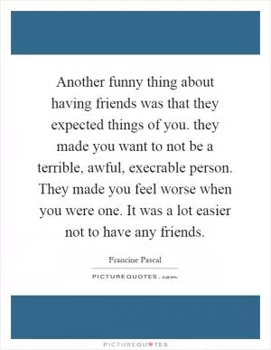 Another funny thing about having friends was that they expected things of you. they made you want to not be a terrible, awful, execrable person. They made you feel worse when you were one. It was a lot easier not to have any friends Picture Quote #1