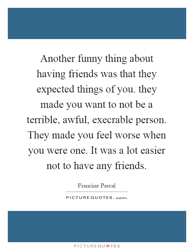Another funny thing about having friends was that they expected things of you. they made you want to not be a terrible, awful, execrable person. They made you feel worse when you were one. It was a lot easier not to have any friends Picture Quote #1