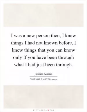 I was a new person then, I knew things I had not known before, I knew things that you can know only if you have been through what I had just been through Picture Quote #1