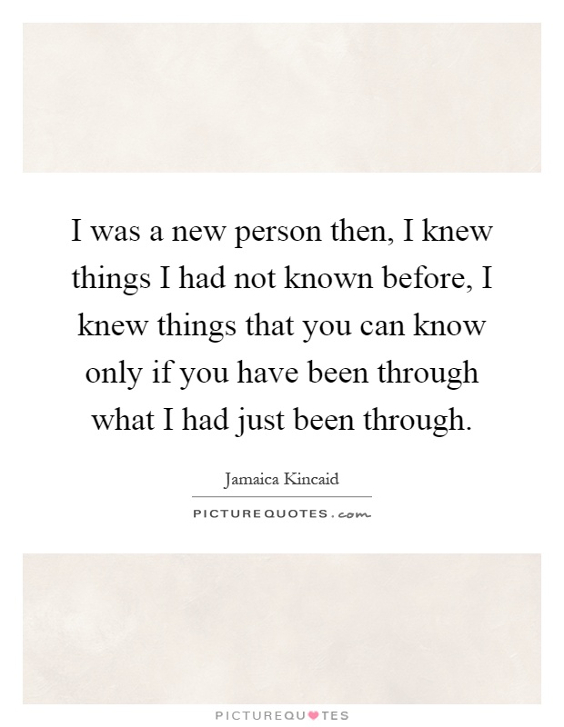 I was a new person then, I knew things I had not known before, I knew things that you can know only if you have been through what I had just been through Picture Quote #1