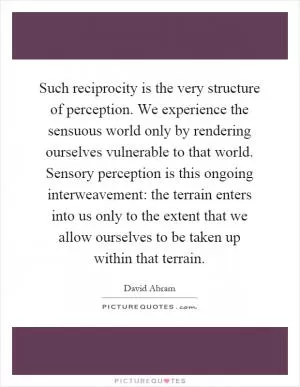 Such reciprocity is the very structure of perception. We experience the sensuous world only by rendering ourselves vulnerable to that world. Sensory perception is this ongoing interweavement: the terrain enters into us only to the extent that we allow ourselves to be taken up within that terrain Picture Quote #1