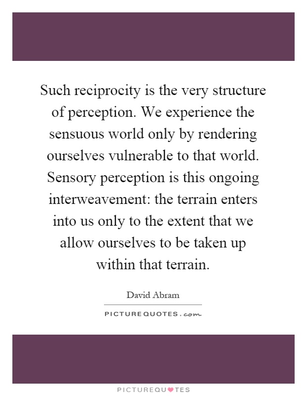 Such reciprocity is the very structure of perception. We experience the sensuous world only by rendering ourselves vulnerable to that world. Sensory perception is this ongoing interweavement: the terrain enters into us only to the extent that we allow ourselves to be taken up within that terrain Picture Quote #1