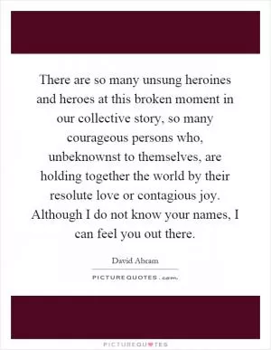 There are so many unsung heroines and heroes at this broken moment in our collective story, so many courageous persons who, unbeknownst to themselves, are holding together the world by their resolute love or contagious joy. Although I do not know your names, I can feel you out there Picture Quote #1