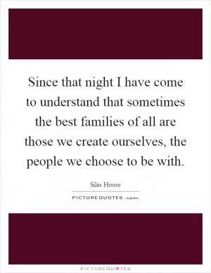 Since that night I have come to understand that sometimes the best families of all are those we create ourselves, the people we choose to be with Picture Quote #1