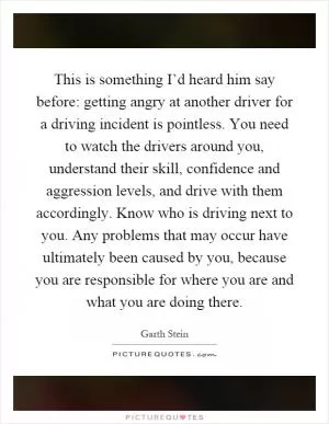 This is something I’d heard him say before: getting angry at another driver for a driving incident is pointless. You need to watch the drivers around you, understand their skill, confidence and aggression levels, and drive with them accordingly. Know who is driving next to you. Any problems that may occur have ultimately been caused by you, because you are responsible for where you are and what you are doing there Picture Quote #1