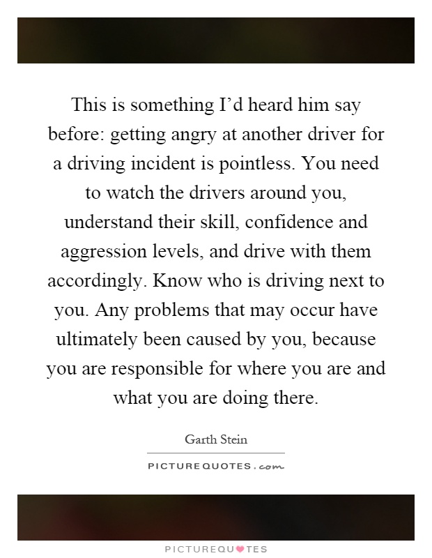 This is something I'd heard him say before: getting angry at another driver for a driving incident is pointless. You need to watch the drivers around you, understand their skill, confidence and aggression levels, and drive with them accordingly. Know who is driving next to you. Any problems that may occur have ultimately been caused by you, because you are responsible for where you are and what you are doing there Picture Quote #1