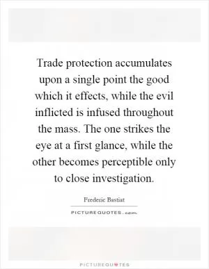 Trade protection accumulates upon a single point the good which it effects, while the evil inflicted is infused throughout the mass. The one strikes the eye at a first glance, while the other becomes perceptible only to close investigation Picture Quote #1
