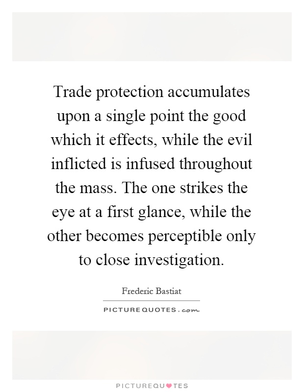 Trade protection accumulates upon a single point the good which it effects, while the evil inflicted is infused throughout the mass. The one strikes the eye at a first glance, while the other becomes perceptible only to close investigation Picture Quote #1
