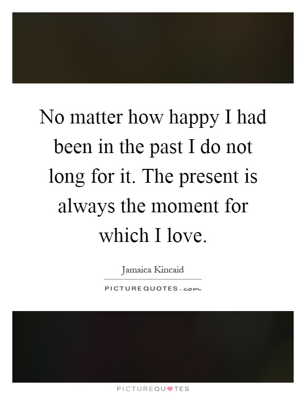 No matter how happy I had been in the past I do not long for it. The present is always the moment for which I love Picture Quote #1