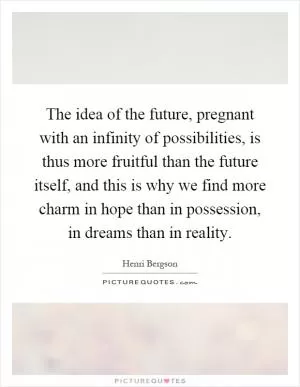The idea of the future, pregnant with an infinity of possibilities, is thus more fruitful than the future itself, and this is why we find more charm in hope than in possession, in dreams than in reality Picture Quote #1