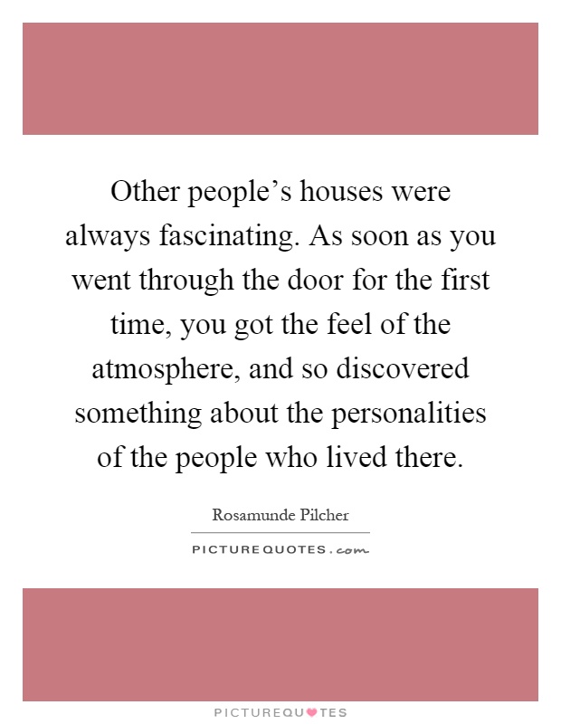 Other people's houses were always fascinating. As soon as you went through the door for the first time, you got the feel of the atmosphere, and so discovered something about the personalities of the people who lived there Picture Quote #1