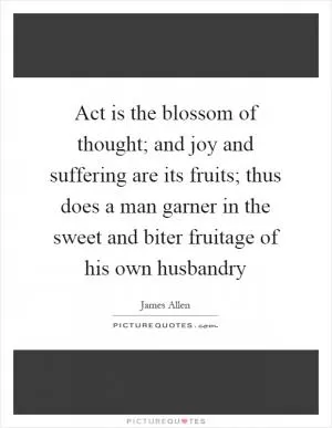 Act is the blossom of thought; and joy and suffering are its fruits; thus does a man garner in the sweet and biter fruitage of his own husbandry Picture Quote #1