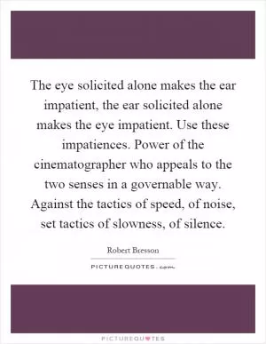 The eye solicited alone makes the ear impatient, the ear solicited alone makes the eye impatient. Use these impatiences. Power of the cinematographer who appeals to the two senses in a governable way. Against the tactics of speed, of noise, set tactics of slowness, of silence Picture Quote #1