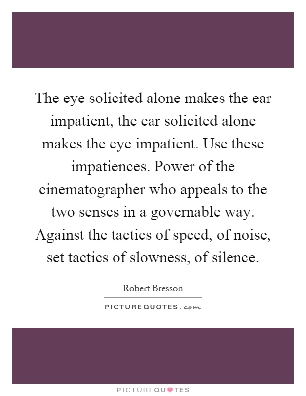 The eye solicited alone makes the ear impatient, the ear solicited alone makes the eye impatient. Use these impatiences. Power of the cinematographer who appeals to the two senses in a governable way. Against the tactics of speed, of noise, set tactics of slowness, of silence Picture Quote #1