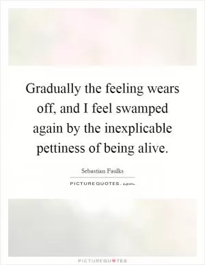 Gradually the feeling wears off, and I feel swamped again by the inexplicable pettiness of being alive Picture Quote #1