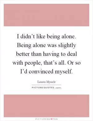 I didn’t like being alone. Being alone was slightly better than having to deal with people, that’s all. Or so I’d convinced myself Picture Quote #1