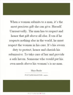 When a woman submits to a man, it’s the most precious gift she can give. Herself. Unreservedly. The man has to respect and honor that gift above all else. Even if he respects nothing else in the world, he must respect the woman in his care. It’s his sworn duty to protect, honor and cherish his submissive. To take care of her and provide a safe haven. Someone who would put his own needs above his woman’s is no man Picture Quote #1