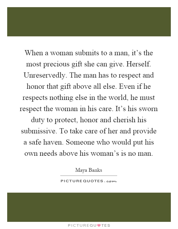 When a woman submits to a man, it's the most precious gift she can give. Herself. Unreservedly. The man has to respect and honor that gift above all else. Even if he respects nothing else in the world, he must respect the woman in his care. It's his sworn duty to protect, honor and cherish his submissive. To take care of her and provide a safe haven. Someone who would put his own needs above his woman's is no man Picture Quote #1