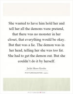 She wanted to have him hold her and tell her all the demons were pretend, that there was no monster in her closet, that everything would be okay. But that was a lie. The demon was in her head, telling her she was too fat. She had to get the demon out. But she couldn’t do it by herself Picture Quote #1
