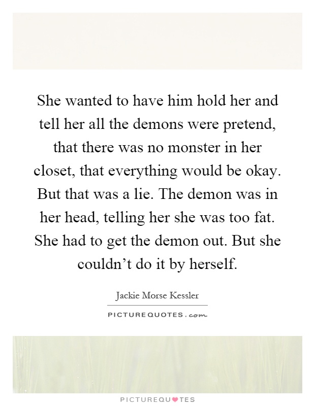She wanted to have him hold her and tell her all the demons were pretend, that there was no monster in her closet, that everything would be okay. But that was a lie. The demon was in her head, telling her she was too fat. She had to get the demon out. But she couldn't do it by herself Picture Quote #1
