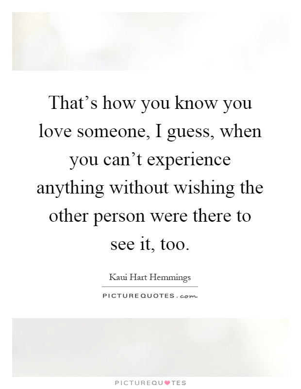 That's how you know you love someone, I guess, when you can't experience anything without wishing the other person were there to see it, too Picture Quote #1