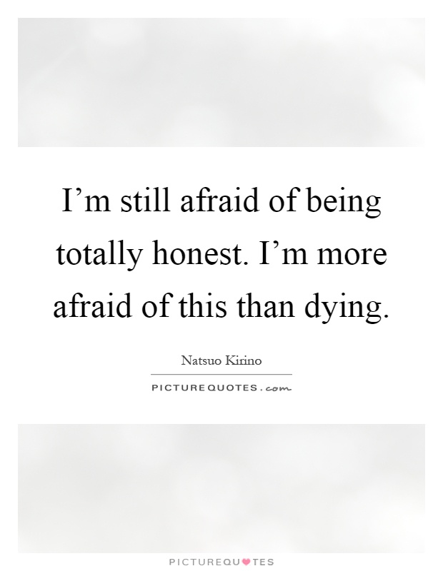 I'm still afraid of being totally honest. I'm more afraid of ...