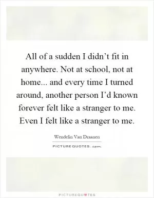 All of a sudden I didn’t fit in anywhere. Not at school, not at home... and every time I turned around, another person I’d known forever felt like a stranger to me. Even I felt like a stranger to me Picture Quote #1