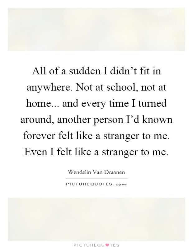 All of a sudden I didn't fit in anywhere. Not at school, not at home... and every time I turned around, another person I'd known forever felt like a stranger to me. Even I felt like a stranger to me Picture Quote #1