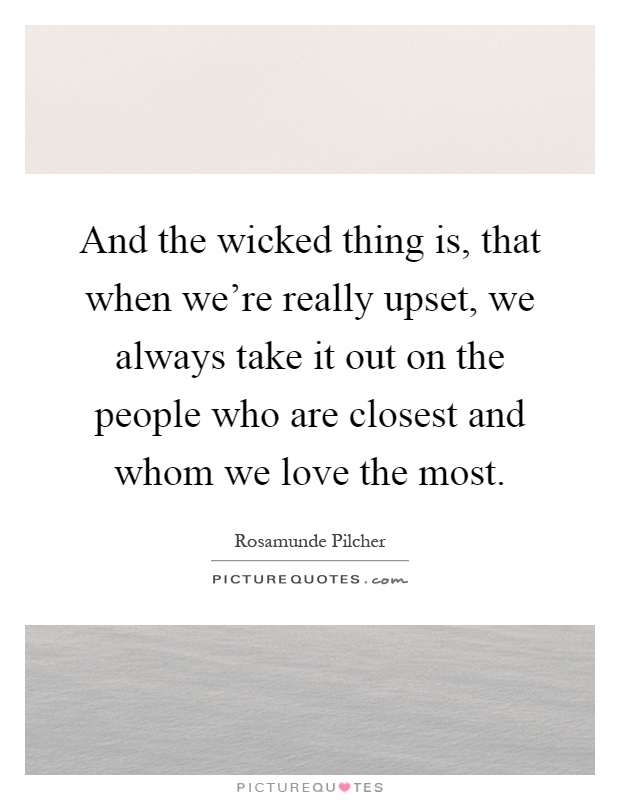 And the wicked thing is, that when we're really upset, we always take it out on the people who are closest and whom we love the most Picture Quote #1