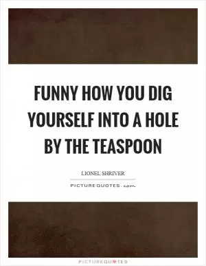 Funny how you dig yourself into a hole by the teaspoon Picture Quote #1