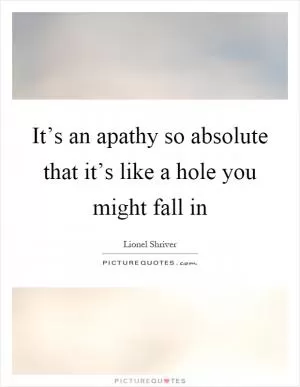 It’s an apathy so absolute that it’s like a hole you might fall in Picture Quote #1