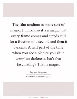 The film medium is some sort of magic. I think also it’s a magic that every frame comes and stands still for a fraction of a second and then it darkens. A half part of the time when you see a picture you sit in complete darkness. Isn’t that fascinating? That is magic Picture Quote #1