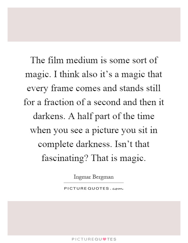 The film medium is some sort of magic. I think also it's a magic that every frame comes and stands still for a fraction of a second and then it darkens. A half part of the time when you see a picture you sit in complete darkness. Isn't that fascinating? That is magic Picture Quote #1