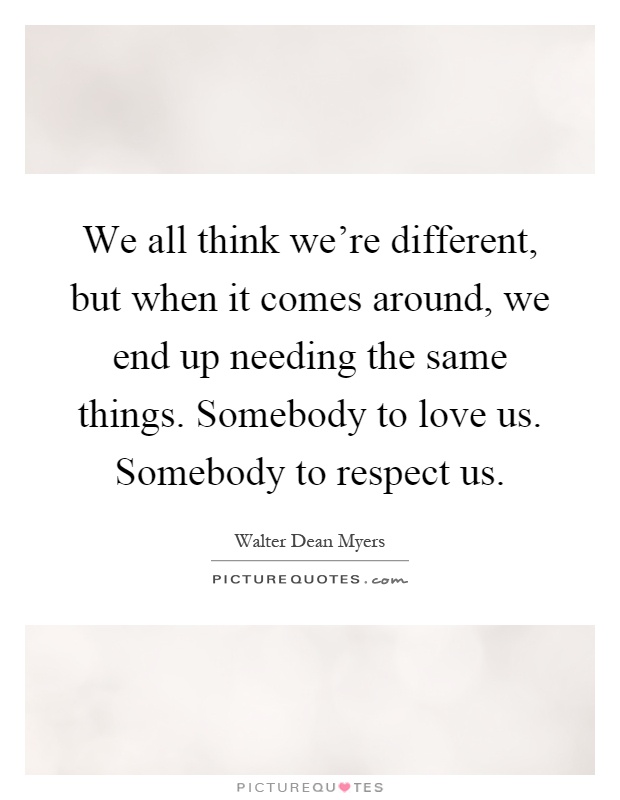 We all think we're different, but when it comes around, we end up needing the same things. Somebody to love us. Somebody to respect us Picture Quote #1