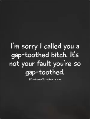 I’m sorry I called you a gap-toothed bitch. It’s not your fault you’re so gap-toothed Picture Quote #1
