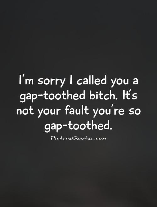 I'm sorry I called you a gap-toothed bitch. It's not your fault you're so gap-toothed Picture Quote #1