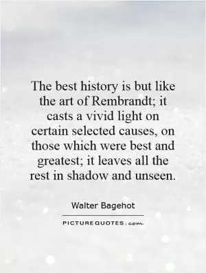 The best history is but like the art of Rembrandt; it casts a vivid light on certain selected causes, on those which were best and greatest; it leaves all the rest in shadow and unseen Picture Quote #1