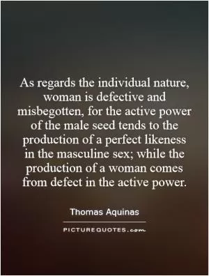 As regards the individual nature, woman is defective and misbegotten, for the active power of the male seed tends to the production of a perfect likeness in the masculine sex; while the production of a woman comes from defect in the active power Picture Quote #1