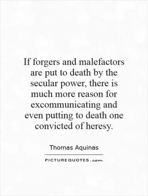 If forgers and malefactors are put to death by the secular power, there is much more reason for excommunicating and even putting to death one convicted of heresy Picture Quote #1