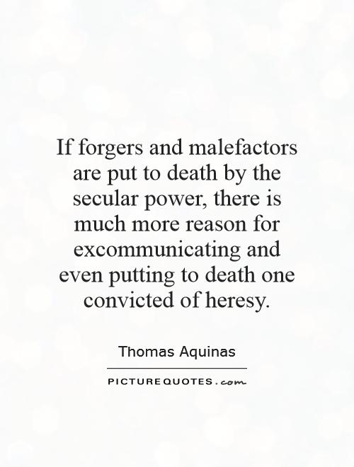 If forgers and malefactors are put to death by the secular power, there is much more reason for excommunicating and even putting to death one convicted of heresy Picture Quote #1