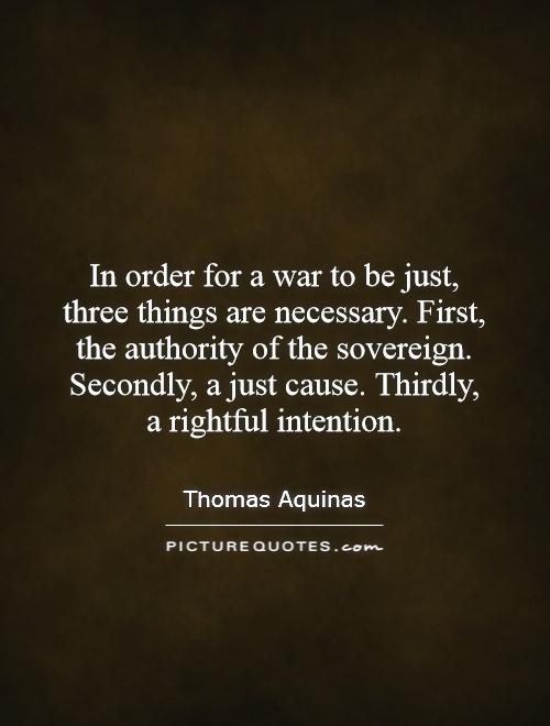 In order for a war to be just, three things are necessary. First, the authority of the sovereign. Secondly, a just cause. Thirdly,  a rightful intention Picture Quote #1