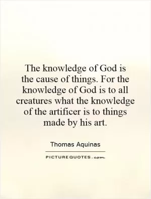 The knowledge of God is  the cause of things. For the knowledge of God is to all creatures what the knowledge of the artificer is to things made by his art Picture Quote #1