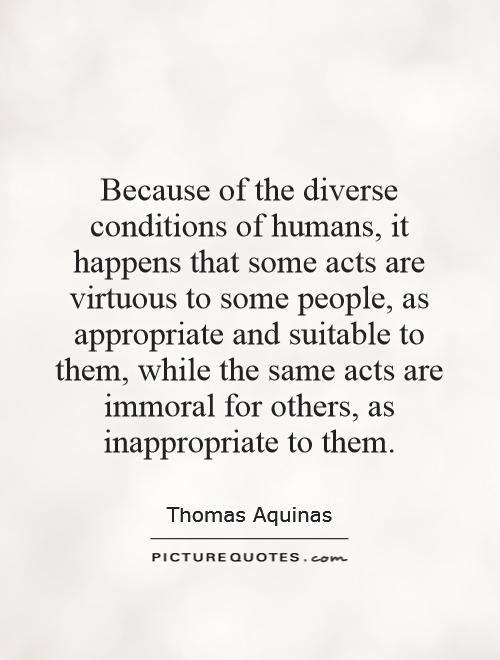 Because of the diverse conditions of humans, it happens that some acts are virtuous to some people, as appropriate and suitable to them, while the same acts are immoral for others, as inappropriate to them Picture Quote #1