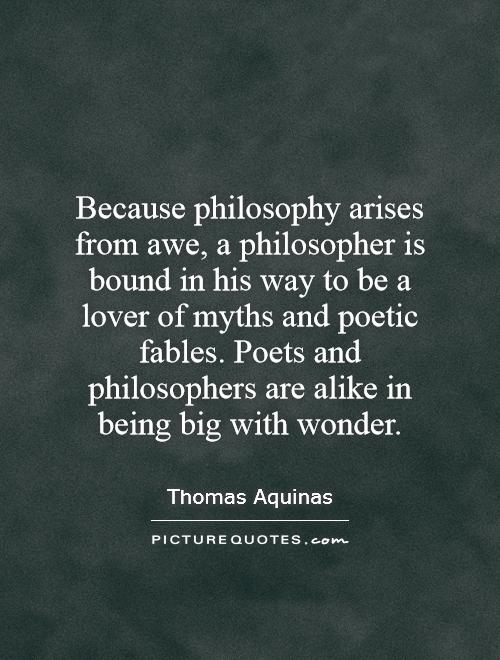 Because philosophy arises from awe, a philosopher is bound in his way to be a lover of myths and poetic fables. Poets and philosophers are alike in being big with wonder Picture Quote #1
