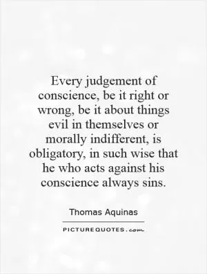 Every judgement of conscience, be it right or wrong, be it about things evil in themselves or morally indifferent, is obligatory, in such wise that he who acts against his conscience always sins Picture Quote #1