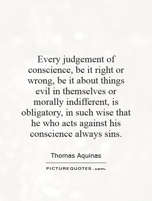 Every judgement of conscience, be it right or wrong, be it about things evil in themselves or morally indifferent, is obligatory, in such wise that he who acts against his conscience always sins Picture Quote #1