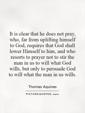 It is clear that he does not pray, who, far from uplifting himself to God, requires that God shall lower Himself to him, and who resorts to prayer not to stir the man in us to will what God wills, but only to persuade God to will what the man in us wills Picture Quote #1