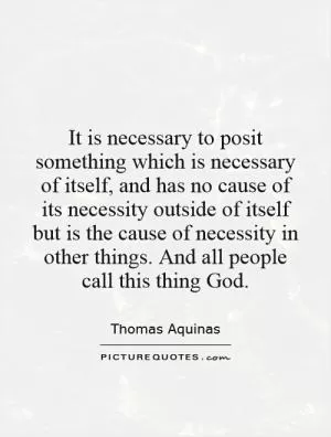 It is necessary to posit something which is necessary of itself, and has no cause of its necessity outside of itself but is the cause of necessity in other things. And all people call this thing God Picture Quote #1